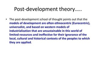 Post-development theory…..
• The post-development school of thought points out that the
models of development are often ethnocentric (Eurocentric),
universalist, and based on western models of
industrialization that are unsustainable in this world of
limited resources and ineffective for their ignorance of the
local, cultural and historical contexts of the peoples to which
they are applied.
 
