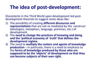 The idea of post-development:
Discontents in the Third World upon development led post-
development theorists to suggest some ideas like:
1) The possibility of creating different discourses and
representations that are not so mediated by the construct
(ideologies, metaphors, language, premises, etc.) of
development.
2) The need to change the practices of knowing and doing
and the ‘political economy of truth’ that defines the
development regime.
3) The need to multiply the centers and agents of knowledge
production – in particular, there is a need to emphasis to
the forms of knowledge produced by those who are
supposed to be the ‘objects’ of development so that they
can become subjects of their own right.
 