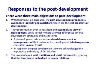 Responses to the post-development
There were three main objections to post-development:
1. With their focus on discourse, the post-development proponents
overlooked poverty and capitalism, which are the real problems of
development
2. They presented an over-generalized and essentialized view of
development, while in reality there are vast differences among
development strategies and institutions;
 Post-development advocates considered development as
homogeneous while it is diverse, i.e., development is heterogeneous,
contested, impure, hybrid
 In response, the post-development theorists acknowledged the
importance and validity of this criticism
3. They romanticized local traditions and social movements, ignoring
that the local is also embedded in power relations
 