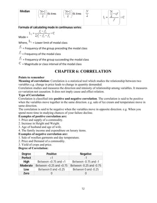12
Median
Formula of calculating mode in continuous series:
Mode =
Where, = Lower limit of modal class
= Frequency of the group preceding the modal class
= Frequency of the modal class
= Frequency of the group succeeding the modal class
= Magnitude or class interval of the modal class
CHAPTER 6: CORRELATION
Points to remember
Meaning of correlation: Correlation is a statistical tool which studies the relationship between two
variables e.g. change in price leads to change in quantity demanded.
Correlation studies and measures the direction and intensity of relationship among variables. It measures
co-variation not causation. It does not imply cause and effect relation.
Type of Correlation
Correlation is classified into positive and negative correlation. The correlation is said to be positive
when the variables move together in the same direction. e.g. sale of lce cream and temperature move in
same direction.
The correlation is said to be negative when the variables move in opposite direction. e.g. When you
spend more time in studying chances of your failure decline.
Examples of positive correlation are:
1. Price and supply of a commodity.
2. Increase in Height and Weight.
3. Age of husband and age of wife.
4. The family income and expenditure on luxury items.
Examples of negative correlation are:
1. Sale of woollen garments and day temperature.
2. Price and Demand of a commodity.
3. Yield of crops and price.
Degree of Correlation:
Degree Positive Negative
Perfect +1 -1
High Between +0.75 and +1 Between -0.75 and -1
Moderate Between +0.25 and +0.75 Between -0.25 and -0.75
Low Between 0 and +0.25 Between 0 and -0.25
Zero 0 0
 