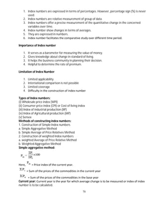 16
1. Index numbers are expressed in terms of percentages. However, percentage sign (%) is never
used.
2. Index numbers are relative measurement of group of data.
3. Index numbers offer a precise measurement of the quantitative change in the concerned
variables over time.
4. Index number show changes in terms of averages.
5. They are expressed in numbers.
6. Index number facilitates the comparative study over different time period.
Importance of Index number
1. It serves as a barometer for measuring the value of money.
2. Gives knowledge about change in standard of living.
3. It helps the business community in planning their decision.
4. Helpful to determine the rate of premium.
Limitation of Index Number
1. Limited applicability
2. International comparison is not possible
3. Limited coverage
4. Difficulty in the construction of index number
Types of Index numbers:
(i) Wholesale price index (WPI)
(ii) Consumer price index (CPI) or Cost of living index
(iii) Index of industrial production (IIP)
(iv) Index of Agricultural production (IAP)
(v) Sensex
Methods of constructing index numbers:
1. Construction of Simple Index numbers
a. Simple Aggregative Method
b. Simple Average of Price Relatives Method
2. Construction of weighted Index numbers
a. weighted Average of Price Relative Method
b. Weighted Aggregative Method
Simple aggregative method:
Here, = Price index of the current year.
= Sum of the prices of the commodities in the current year
= Sum of the prices of the commodities in the base year
Current year: Current year is the year for which average change is to be measured or index of index
number is to be calculated.
 