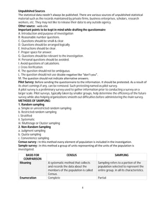 4
Unpublished Sources
The statistical data needn’t always be published. There are various sources of unpublished statistical
material such as the records maintained by private firms, business enterprises, scholars, research
workers, etc. They may not like to release their data to any outside agency.
Other source : web-site
Important points to be kept in mind while drafting the questionnaire
A. Introduction and purpose of investigation
B. Reasonable number questions.
C. Questions should be small & clear.
D. Questions should be arranged logically.
E. Instructions should be clear.
F. Proper space for answer.
G. Questions should be relevant to the investigation.
H. Personal questions should be avoided.
I. Avoid questions of calculations.
J. Cross Verification.
K. The question should not be ambiguous.
L. The question should not use double negative like “don’t you”.
M. The question should not indicate alternative answers.
Pilot Survey: Before sending the questionnaire to the information. It should be pretested. As a result of
its short comings if any, can be removed. Such pretesting named as pilot survey.
A pilot survey is a preliminary survey used to gather information prior to conducting a survey on a
larger scale. Pilot surveys, typically taken by smaller groups, help determine the efficiency of the future
survey while also helping organizations smooth out difficulties before administering the main survey.
METHODS OF SAMPLING:
1. Random sampling
a. Simple or unrestricted random sampling
b. Restricted random sampling
i. Stratified
ii. Systematic
iii. Multistage or Cluster sampling
2. Non-Random Sampling
a. Judgment sampling
b. Quota sampling
c. Convenience sampling
Census survey : In this method every element of population is included in the investigation.
Sample survey : In this method a group of units representing all the units of the population is
investigated.
BASIS FOR
COMPARISON
CENSUS SAMPLING
Meaning A systematic method that collects
and records the data about the
members of the population is called
Census.
Sampling refers to a portion of the
population selected to represent the
entire group, in all its characteristics.
Enumeration Complete Partial
 