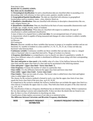 6
from time to time.
BASIS OF CLASSIFICATION:
Raw data can be classified as:
1. Chronological classification: In such a classification data are classified either in ascending or in
descending order with reference to time such as years, quarters, months weeks etc.
2. Geographical/Spatial classification: The data are classified with reference to geographical
location/place such as countries, states , cities, districts, block etc.
3. Qualitative classification: Data are classified with reference to descriptive characteristics like sex,
caste, religion literacy etc.
4. Quantitative classification: Data are classified on the basis of some measurable characteristics such
as height, age, weight, income, marks of students.
5. conditional classification: When data are classified with respect to condition, the type of
classification is called conditional classification.
A mass of data in its original form is called raw data. It is an unorganized mass of various items.
A characteristic which is capable of being measured and changes its value overtime is called a variable.
It is of two types.
(a) Discrete
(b) Continuous
Discrete: Discrete variable are those variables that increase in jumps or in complete numbers and are not
fractional. Ex.-number of student in a class could be 2, 4, 10, 15,, 20, 25, etc. It does not take any
fractional value between them.
Continuous variable: Continuous variables are those variables that can takes any value i.e. integral
value or fractional value in a specified interval.Ex- Wages of workers in a factory.
A frequency distribution is a comprehensive way to classify raw data of a quantitative variable. It
shows how different values of a variable is distributed in different classes along with their corresponding
class frequencies.
The class mid-point or class mark is the middle value of a class. It lies halfway between the lower
class limit and the upper class limit of a class and can be ascertained in the following manner.
Class mid-point = upper class limit + lower class limit / 2.
Class frequency: It means the number of values in a particular class.
Class width:- It is the difference between the upper class limit and lower class limit
Class width = upper class Limit – Lower class Limit
Class Limits:- There are two ends of a class. The lowest value is called lower class limit and highest
value is called upper class limit.
The classes, by the exclusive method is formed in such a way that the upper class limit of one class
equals the lower class limit of the next class. eg 0-10, 10-20.
In comparison to the exclusive method, the inclusive method does not excludes the upper class limit in a
class interval. It includes the upper class in a class. Thus both class limits are parts of the class intervals
e.g., 0-9, 10-19.
The classification of data as a frequency distribution has an inherent short coming. While it summarizes
the raw data making it concise and comprehensible. It does not show the details that are found in raw
data. So there is a loss of information in classifying raw data.
Classification of data implies conversion of raw data in to statistical series.
The difference between Univariate and Bivariate Frequency distribution
BASIS UNIVARIATE FREQUENCY
DISTRIBUTION
BIVARIATE FREQUENCY DISTRIBUTION
 