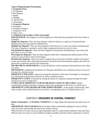 9
Types of Diagrammatic Presentation:
1. Geometric Form
a. Pie Diagram
b. Bar Diagram
i. Simple
ii. Multiple
iii. Sub Divided
iv. Percentage
2. Frequency Diagram
a. Histogram
b. Frequency Polygon
c. Frequency Curve
d. Ogive curve
3. Arithmetic Line Graph or Time series graph
BAR DIAGRAM:- Bar diagrams are those diagrams in which data are presented in the form of bars or
rectangles.
Simple bar diagram:- They are those diagrams which are based on a single set of numerical data.
Different items are represented by different bars.
Multiple bar diagram:- They are those diagrams which show two or more sets of data simultaneously.
This type of diagram is, generally, used to make comparison between two sets of series.
Sub divided bar diagram:- These are those diagrams which present simultaneously, total values and
parts there in a set of a data.
Percentage bar diagram:- They are those diagram which show simultaneously different parts off the
values of a sets of data in terms of percentage.
Deviation bar diagram:- These are used to compare the net deviation of related variables with respect
to time and location. Bars which represent positive deviation and which represent negative deviation are
drawn above and below the base line respectively.
PIE OR CIRCULAR DIAGRAM is a circle divided into various segments showing the per cent values
of a series.
HISTOGRAM is graphical presentations of a frequency distribution of a continuous series.It can never
be drawn for a discrete series.
FREQUENCY POLYGON is drawn by joining the mid points of the tops of rectangles in a histogram.
It is constructed with the help of discrete as well as continuous series.
FREQUENCY CURVE is obtained by joining the points of a frequency polygon through free hand
smooth curve not by straight lines.
CUMULATIVE FREQUENCY CURVES OR OGIVE CURVE IS THE CURVE which is
constructed by plotting cumulative frequency data on the graph paper in the form of a smooth curve.
ARITHMETIC LINE GRAPHS OR TIME SERIES GRAPHS:- In this graph, time(hour,day, date,
week, month, year) is plotted along X-axis and the corresponding value of variable along Y-axis.
CHAPTER 5: MEASURES OF CENTRAL TENDENCY
Points to Remember: A CENTRAL TENDENCY is a single figure that represents the whole mass of
data
ARITHMETIC MEAN OR MEAN is the number which is obtained by adding the values of all the
items of a series and dividing the total by the number of items.
When all items of a series are given equal importance than it is called simple arithmetic mean and when
different items of a series are given different weights according with their relative importance is known
 