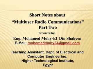 Short Notes about
“Multiuser Radio Communications”
Part Two
Presented by:
Eng. Mohamed Mohy-El Din Shaheen
E-Mail; mohamedmohy24@gmail.com
Teaching Assistant, Dept. of Electrical and
Computer Engineering,
Higher Technological Institute,
Egypt
 