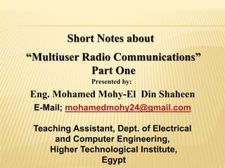 Short Notes about
“Multiuser Radio Communications”
Part One
Presented by:
Eng. Mohamed Mohy-El Din Shaheen
E-Mail; mohamedmohy24@gmail.com
Teaching Assistant, Dept. of Electrical
and Computer Engineering,
Higher Technological Institute,
Egypt
 