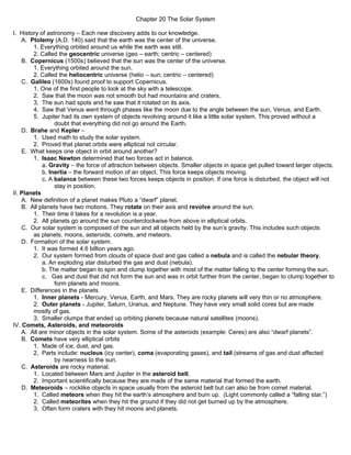 Chapter 20 The Solar System

I. History of astronomy – Each new discovery adds to our knowledge.
    A. Ptolemy (A.D. 140) said that the earth was the center of the universe.
        1. Everything orbited around us while the earth was still.
        2. Called the geocentric universe (geo – earth; centric – centered)
    B. Copernicus (1500s) believed that the sun was the center of the universe.
        1. Everything orbited around the sun.
        2. Called the heliocentric universe (helio – sun; centric – centered)
    C. Galileo (1600s) found proof to support Copernicus.
        1. One of the first people to look at the sky with a telescope.
        2. Saw that the moon was not smooth but had mountains and craters.
        3. The sun had spots and he saw that it rotated on its axis.
        4. Saw that Venus went through phases like the moon due to the angle between the sun, Venus, and Earth.
        5. Jupiter had its own system of objects revolving around it like a little solar system. This proved without a
                 doubt that everything did not go around the Earth.
    D. Brahe and Kepler –
        1. Used math to study the solar system.
        2. Proved that planet orbits were elliptical not circular.
    E. What keeps one object in orbit around another?
        1. Isaac Newton determined that two forces act in balance.
            a. Gravity – the force of attraction between objects. Smaller objects in space get pulled toward larger objects.
            b. Inertia – the forward motion of an object. This force keeps objects moving.
            c. A balance between these two forces keeps objects in position. If one force is disturbed, the object will not
                 stay in position.
II. Planets
    A. New definition of a planet makes Pluto a “dwarf” planet.
    B. All planets have two motions. They rotate on their axis and revolve around the sun.
        1. Their time it takes for a revolution is a year.
        2. All planets go around the sun counterclockwise from above in elliptical orbits.
    C. Our solar system is composed of the sun and all objects held by the sun’s gravity. This includes such objects
        as planets, moons, asteroids, comets, and meteors.
    D. Formation of the solar system.
        1. It was formed 4.6 billion years ago.
        2. Our system formed from clouds of space dust and gas called a nebula and is called the nebular theory.
            a. An exploding star disturbed the gas and dust (nebula).
            b. The matter began to spin and clump together with most of the matter falling to the center forming the sun.
            c. Gas and dust that did not form the sun and was in orbit further from the center, began to clump together to
                 form planets and moons.
    E. Differences in the planets
        1. Inner planets - Mercury, Venus, Earth, and Mars. They are rocky planets will very thin or no atmosphere.
        2. Outer planets - Jupiter, Saturn, Uranus, and Neptune. They have very small solid cores but are made
        mostly of gas.
        3. Smaller clumps that ended up orbiting planets because natural satellites (moons).
IV. Comets, Asteroids, and meteoroids
    A. All are minor objects in the solar system. Some of the asteroids (example: Ceres) are also “dwarf planets”.
    B. Comets have very elliptical orbits
        1. Made of ice, dust, and gas.
        2. Parts include: nucleus (icy center), coma (evaporating gases), and tail (streams of gas and dust affected
                 by nearness to the sun.
    C. Asteroids are rocky material.
        1. Located between Mars and Jupiter in the asteroid belt.
        2. Important scientifically because they are made of the same material that formed the earth.
    D. Meteoroids – rocklike objects in space usually from the asteroid belt but can also be from comet material.
        1. Called meteors when they hit the earth’s atmosphere and burn up. (Light commonly called a “falling star.”)
        2. Called meteorites when they hit the ground if they did not get burned up by the atmosphere.
        3. Often form craters with they hit moons and planets.
 