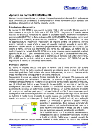 Appunti su norma IEC 61508 e SIL
Questo documento costituisce un insieme di appunti provenienti da varie fonti sulla norma
IEC61508 finalizzati al tentativo di comprendere in modo introduttivo alcuni concetti con
particolare attenzione al SIL (Safety Integrity Level).

Introduzione alla normativa
La norma EN IEC 61508 è una norma europea (EN) e internazionale. Questa norma è
stata emessa e recepita in Italia come CEI EN 61508. L’argomento di questa norma
riguarda la “Sicurezza funzionale dei sistemi di sicurezza elettrici, elettronici ed elettronici
programmabili (E/E/PE)”. In Italia la legge n.186 del 01/03/1968, “Disposizioni concernenti
la produzione di materiali, apparecchiature, macchinari…” nei suoi articoli indica che tutte
le apparecchiature, macchinari, installazioni ed impianti elettrici ed elettronici devono
essere realizzati a regola d’arte e sono tali quando realizzati secondo le norme CEI.
Pertanto i sistemi elettrici ed elettronici programmabili per applicazioni di sicurezza, per
essere a norma devono fare riferimento alla norma CEI EN 61508. Da notare che su
analoghi principi e metodi della IEC 61508 sono state emanate norme applicabili a settori
specifici: la IEC 61511 per i processi industriali, IEC 62061 per la sicurezza delle macchine,
le EN 50126, EN 50128, EN 50129 per la segnaletica di controllo nel settore ferroviario,
IEC 61513 per le centrali elettriche a combustibile nucleare, IEC 61800-5-1 per la
regolazione di velocità e carico negli azionamenti.

Definizioni e termini
La norma in oggetto utilizza una serie di termini che è bene chiarire per evitare
confusione. Primo fra tutti è quello di sicurezza: un sistema sicuro è privo di rischi non
accettabili quali danni fisici o danni alla salute delle persone, sia in modo diretto e sia in
modo indiretto come conseguenza di un danno ambientale.
Supponiamo di avere un sistema tecnico costituito da un serbatoio (T) contenente del
liquido utilizzato per raffreddare un reattore. La scarsità di liquido può provocare il
mancato raffreddamento del reattore con un pericolo per le persone addette all’impianto,
per gli abitanti dei dintorni e per l’ambiente. La possibilità che avvenga un evento con
conseguenze pericolose si definisce rischio. La probabilità esprime una misura della
possibilità che avvenga un determinato evento pericoloso. Un evento altamente probabile
di conseguenze modeste può avere lo stesso livello di rischio di un evento con gravi
conseguenze ma con scarse probabilità di accadere. Ad esempio la folgorazione derivante
da fulmine è molto meno probabile di quella causata da corrente domestica, ma per
questo non è meno pericolosa perché i livelli di tensione (livelli di pericolo) sono molto più
                                      elevati. Chi costruisce e gestisce il sistema tecnico
                              CTR
                                      descritto in precedenza, deve eseguire un’analisi del
                                      rischio introdotto dal surriscaldamento del reattore e
                                      delle relative conseguenze in modo tale che il livello
                S              A      non sia superiore a quanto socialmente accettabile.
       T
                                      Se il livello di rischio non è accettabile, devono essere
                            V         intraprese delle azioni con l’obiettivo di ridurre il rischio
                                      a livelli accettabili. Solitamente i pericoli causati da
attrezzature tecniche devono essere inferiori ai rischi esistenti in natura. Nel sistema
                                                                                             PAG. 1 / 6
  MountainSoft by Raymondi Mauro                                               www.mountainsoft.it
  TORINO (ITALY)                                                                     VERS. 1.1 03/10
 