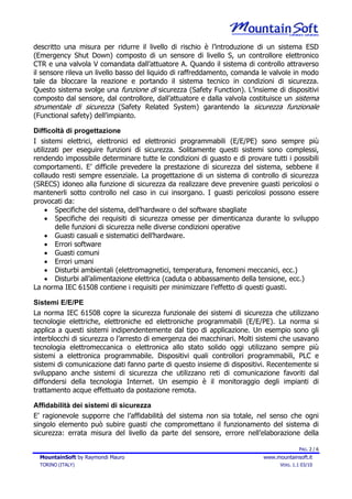descritto una misura per ridurre il livello di rischio è l’introduzione di un sistema ESD
(Emergency Shut Down) composto di un sensore di livello S, un controllore elettronico
CTR e una valvola V comandata dall’attuatore A. Quando il sistema di controllo attraverso
il sensore rileva un livello basso del liquido di raffreddamento, comanda le valvole in modo
tale da bloccare la reazione e portando il sistema tecnico in condizioni di sicurezza.
Questo sistema svolge una funzione di sicurezza (Safety Function). L’insieme di dispositivi
composto dal sensore, dal controllore, dall’attuatore e dalla valvola costituisce un sistema
strumentale di sicurezza (Safety Related System) garantendo la sicurezza funzionale
(Functional safety) dell’impianto.

Difficoltà di progettazione
I sistemi elettrici, elettronici ed elettronici programmabili (E/E/PE) sono sempre più
utilizzati per eseguire funzioni di sicurezza. Solitamente questi sistemi sono complessi,
rendendo impossibile determinare tutte le condizioni di guasto e di provare tutti i possibili
comportamenti. E’ difficile prevedere la prestazione di sicurezza del sistema, sebbene il
collaudo resti sempre essenziale. La progettazione di un sistema di controllo di sicurezza
(SRECS) idoneo alla funzione di sicurezza da realizzare deve prevenire guasti pericolosi o
mantenerli sotto controllo nel caso in cui insorgano. I guasti pericolosi possono essere
provocati da:
     • Specifiche del sistema, dell’hardware o del software sbagliate
     • Specifiche dei requisiti di sicurezza omesse per dimenticanza durante lo sviluppo
        delle funzioni di sicurezza nelle diverse condizioni operative
     • Guasti casuali e sistematici dell’hardware.
     • Errori software
     • Guasti comuni
     • Errori umani
     • Disturbi ambientali (elettromagnetici, temperatura, fenomeni meccanici, ecc.)
     • Disturbi all’alimentazione elettrica (caduta o abbassamento della tensione, ecc.)
La norma IEC 61508 contiene i requisiti per minimizzare l’effetto di questi guasti.

Sistemi E/E/PE
La norma IEC 61508 copre la sicurezza funzionale dei sistemi di sicurezza che utilizzano
tecnologie elettriche, elettroniche ed elettroniche programmabili (E/E/PE). La norma si
applica a questi sistemi indipendentemente dal tipo di applicazione. Un esempio sono gli
interblocchi di sicurezza o l’arresto di emergenza dei macchinari. Molti sistemi che usavano
tecnologia elettromeccanica o elettronica allo stato solido oggi utilizzano sempre più
sistemi a elettronica programmabile. Dispositivi quali controllori programmabili, PLC e
sistemi di comunicazione dati fanno parte di questo insieme di dispositivi. Recentemente si
sviluppano anche sistemi di sicurezza che utilizzano reti di comunicazione favoriti dal
diffondersi della tecnologia Internet. Un esempio è il monitoraggio degli impianti di
trattamento acque effettuato da postazione remota.

Affidabilità dei sistemi di sicurezza
E’ ragionevole supporre che l’affidabilità del sistema non sia totale, nel senso che ogni
singolo elemento può subire guasti che compromettano il funzionamento del sistema di
sicurezza: errata misura del livello da parte del sensore, errore nell’elaborazione della

                                                                                        PAG. 2 / 6
  MountainSoft by Raymondi Mauro                                          www.mountainsoft.it
  TORINO (ITALY)                                                                VERS. 1.1 03/10
 