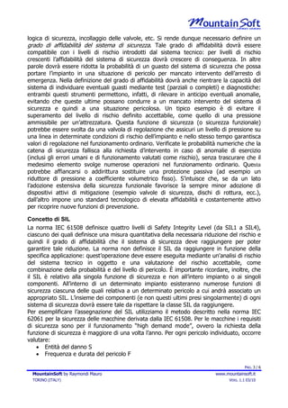 logica di sicurezza, incollaggio delle valvole, etc. Si rende dunque necessario definire un
grado di affidabilità del sistema di sicurezza. Tale grado di affidabilità dovrà essere
compatibile con i livelli di rischio introdotti dal sistema tecnico: per livelli di rischio
crescenti l’affidabilità del sistema di sicurezza dovrà crescere di conseguenza. In altre
parole dovrà essere ridotta la probabilità di un guasto del sistema di sicurezza che possa
portare l’impianto in una situazione di pericolo per mancato intervento dell’arresto di
emergenza. Nella definizione del grado di affidabilità dovrà anche rientrare la capacità del
sistema di individuare eventuali guasti mediante test (parziali o completi) e diagnostiche:
entrambi questi strumenti permettono, infatti, di rilevare in anticipo eventuali anomalie,
evitando che queste ultime possano condurre a un mancato intervento del sistema di
sicurezza e quindi a una situazione pericolosa. Un tipico esempio è di evitare il
superamento del livello di rischio definito accettabile, come quello di una pressione
ammissibile per un’attrezzatura. Questa funzione di sicurezza (o sicurezza funzionale)
potrebbe essere svolta da una valvola di regolazione che assicuri un livello di pressione su
una linea in determinate condizioni di rischio dell’impianto e nello stesso tempo garantisca
valori di regolazione nel funzionamento ordinario. Verificate le probabilità numeriche che la
catena di sicurezza fallisca alla richiesta d’intervento in caso di anomalie di esercizio
(inclusi gli errori umani e di funzionamento valutati come rischio), senza trascurare che il
medesimo elemento svolge numerose operazioni nel funzionamento ordinario. Questa
potrebbe affiancarsi o addirittura sostituire una protezione passiva (ad esempio un
riduttore di pressione a coefficiente volumetrico fisso). S’intuisce che, se da un lato
l’adozione estensiva della sicurezza funzionale favorisce la sempre minor adozione di
dispositivi attivi di mitigazione (esempio valvole di sicurezza, dischi di rottura, ecc.),
dall’altro impone uno standard tecnologico di elevata affidabilità e costantemente attivo
per ricoprire nuove funzioni di prevenzione.

Concetto di SIL
La norma IEC 61508 definisce quattro livelli di Safety Integrity Level (da SIL1 a SIL4),
ciascuno dei quali definisce una misura quantitativa della necessaria riduzione del rischio e
quindi il grado di affidabilità che il sistema di sicurezza deve raggiungere per poter
garantire tale riduzione. La norma non definisce il SIL da raggiungere in funzione della
specifica applicazione: quest’operazione deve essere eseguita mediante un'analisi di rischio
del sistema tecnico in oggetto e una valutazione del rischio accettabile, come
combinazione della probabilità e del livello di pericolo. È importante ricordare, inoltre, che
il SIL è relativo alla singola funzione di sicurezza e non all’intero impianto o ai singoli
componenti. All’interno di un determinato impianto esisteranno numerose funzioni di
sicurezza ciascuna delle quali relativa a un determinato pericolo a cui andrà associato un
appropriato SIL. L’insieme dei componenti (e non questi ultimi presi singolarmente) di ogni
sistema di sicurezza dovrà essere tale da rispettare la classe SIL da raggiungere.
Per esemplificare l’assegnazione del SIL utilizziamo il metodo descritto nella norma IEC
62061 per la sicurezza delle macchine derivata dalla IEC 61508. Per le macchine i requisiti
di sicurezza sono per il funzionamento “high demand mode”, ovvero la richiesta della
funzione di sicurezza è maggiore di una volta l’anno. Per ogni pericolo individuato, occorre
valutare:
    • Entità del danno S
    • Frequenza e durata del pericolo F

                                                                                         PAG. 3 / 6
  MountainSoft by Raymondi Mauro                                           www.mountainsoft.it
  TORINO (ITALY)                                                                 VERS. 1.1 03/10
 