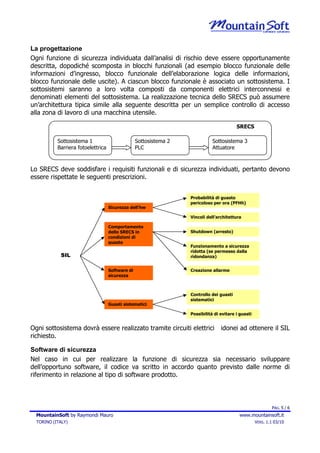 La progettazione
Ogni funzione di sicurezza individuata dall’analisi di rischio deve essere opportunamente
descritta, dopodiché scomposta in blocchi funzionali (ad esempio blocco funzionale delle
informazioni d’ingresso, blocco funzionale dell’elaborazione logica delle informazioni,
blocco funzionale delle uscite). A ciascun blocco funzionale è associato un sottosistema. I
sottosistemi saranno a loro volta composti da componenti elettrici interconnessi e
denominati elementi del sottosistema. La realizzazione tecnica dello SRECS può assumere
un’architettura tipica simile alla seguente descritta per un semplice controllo di accesso
alla zona di lavoro di una macchina utensile.

                                                                                          SRECS

           Sottosistema 1                         Sottosistema 2              Sottosistema 3
           Barriera fotoelettrica                 PLC                         Attuatore



Lo SRECS deve soddisfare i requisiti funzionali e di sicurezza individuati, pertanto devono
essere rispettate le seguenti prescrizioni.


                                                                   Probabilità di guasto
                                                                   pericoloso per ora (PFHh)
                                    Sicurezza dell’hw

                                                                   Vincoli dell’architettura

                                    Comportamento
                                    dello SRECS in                 Shutdown (arresto)
                                    condizioni di
                                    guasto
                                                                   Funzionamento a sicurezza
                                                                   ridotta (se permesso dalla
            SIL                                                    ridondanza)


                                    Software di                    Creazione allarme
                                    sicurezza



                                                                   Controllo dei guasti
                                                                   sistematici
                                    Guasti sistematici

                                                                   Possibilità di evitare i guasti


Ogni sottosistema dovrà essere realizzato tramite circuiti elettrici              idonei ad ottenere il SIL
richiesto.

Software di sicurezza
Nel caso in cui per realizzare la funzione di sicurezza sia necessario sviluppare
dell’opportuno software, il codice va scritto in accordo quanto previsto dalle norme di
riferimento in relazione al tipo di software prodotto.




                                                                                                             PAG. 5 / 6
  MountainSoft by Raymondi Mauro                                                           www.mountainsoft.it
  TORINO (ITALY)                                                                                     VERS. 1.1 03/10
 