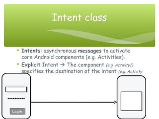  Intents: asynchronous messages to activate
core Android components (e.g. Activities).
 Explicit Intent  The component (e.g. Activity1)
specifies the destination of the intent (e.g. Activity
2).
Intent class
**********
LoginLogin
 