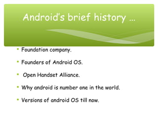  Foundation company.
 Founders of Android OS.
  Open Handset Alliance.
 Why android is number one in the world.
 Versions of android OS till now.
Android’s brief history …
 