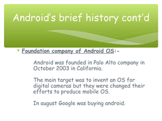  Foundation company of Android OS:-
Android was founded in Palo Alto company in
October 2003 in California.
The main target was to invent an OS for
digital cameras but they were changed their
efforts to produce mobile OS.
In august Google was buying android.
Android’s brief history cont’d
 