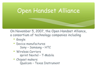 On November 5, 2007, the Open Handset Alliance,
a consortium of technology companies including
 Google
 Device manufactures
Sony – Samsung – HTC
 Wireless Carriers
sprint Nextel – T-Mobile
 Chipset makers
Qualcom – Texas Instrument
Open Handset Alliance
 