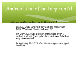  Why android is number one in the world…?
In 2011,2013 Android devices sell more than
IOS, Windows Phone and Mac OS.
On July 2013 Google play stores had over 1
million android Apps published and over 5 billion
App downloaded.
In April-May 2013 71% of mobile developers developed
in android.
Android’s brief history cont’d
 