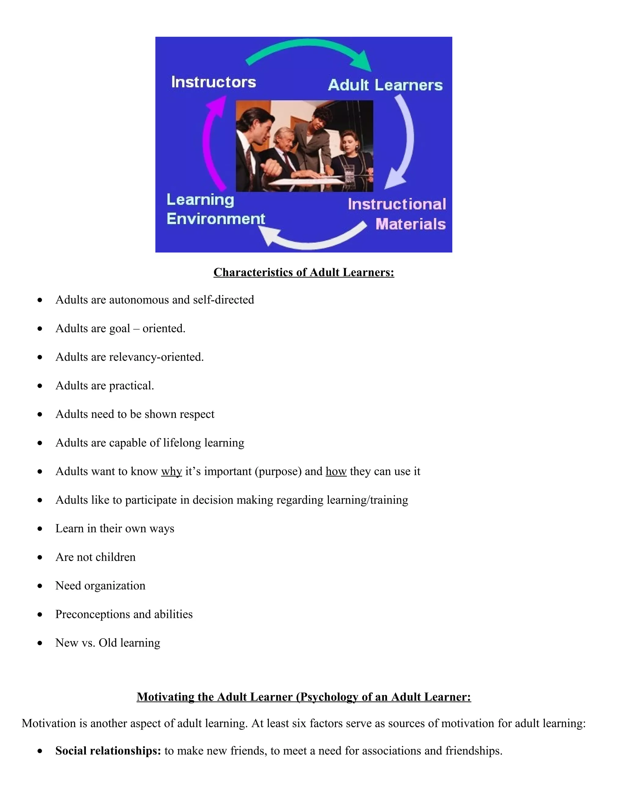 Characteristics of Adult Learners:
•

Adults are autonomous and self-directed

•

Adults are goal – oriented.

•

Adults are relevancy-oriented.

•

Adults are practical.

•

Adults need to be shown respect

•

Adults are capable of lifelong learning

•

Adults want to know why it’s important (purpose) and how they can use it

•

Adults like to participate in decision making regarding learning/training

•

Learn in their own ways

•

Are not children

•

Need organization

•

Preconceptions and abilities

•

New vs. Old learning

Motivating the Adult Learner (Psychology of an Adult Learner:
Motivation is another aspect of adult learning. At least six factors serve as sources of motivation for adult learning:
•

Social relationships: to make new friends, to meet a need for associations and friendships.

 