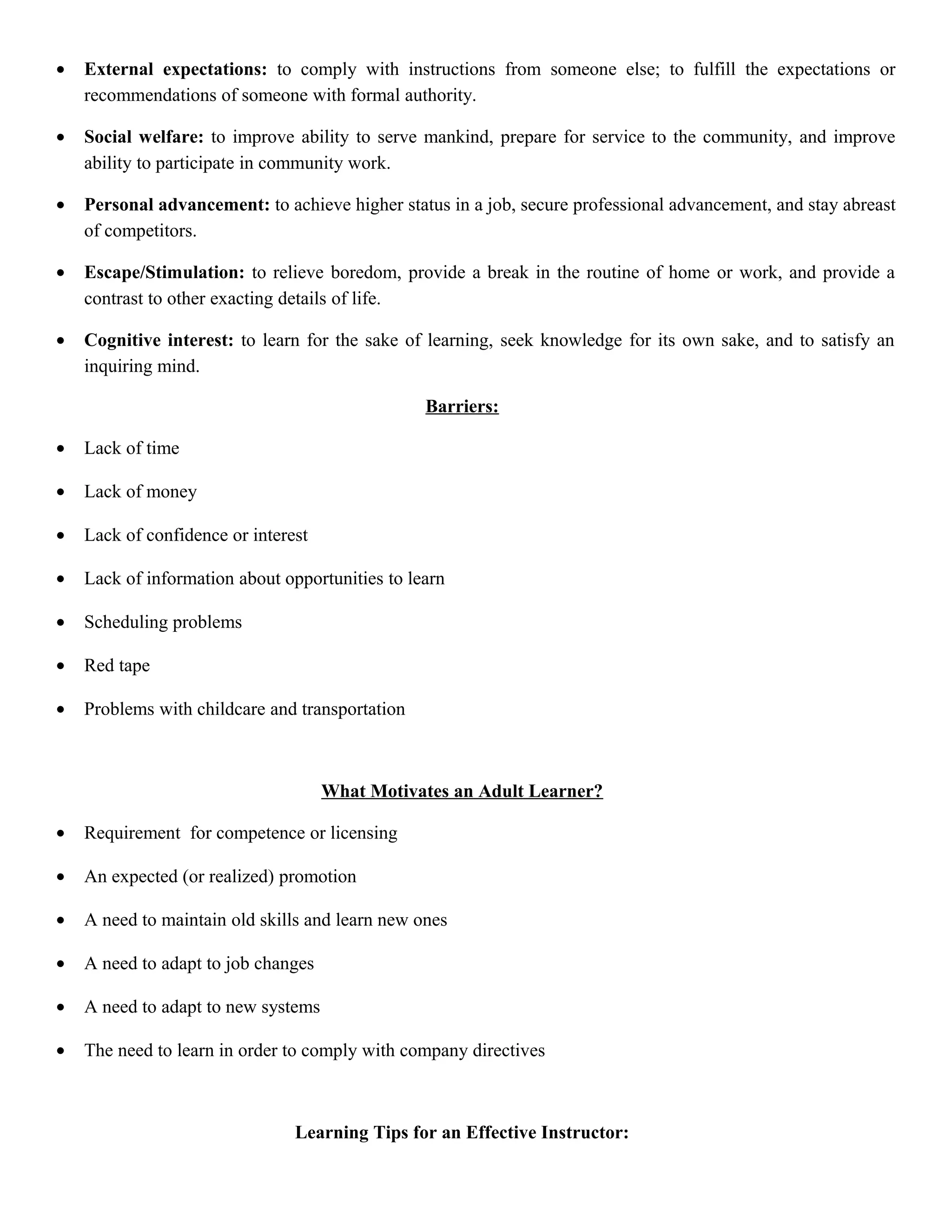 •

External expectations: to comply with instructions from someone else; to fulfill the expectations or
recommendations of someone with formal authority.

•

Social welfare: to improve ability to serve mankind, prepare for service to the community, and improve
ability to participate in community work.

•

Personal advancement: to achieve higher status in a job, secure professional advancement, and stay abreast
of competitors.

•

Escape/Stimulation: to relieve boredom, provide a break in the routine of home or work, and provide a
contrast to other exacting details of life.

•

Cognitive interest: to learn for the sake of learning, seek knowledge for its own sake, and to satisfy an
inquiring mind.
Barriers:

•

Lack of time

•

Lack of money

•

Lack of confidence or interest

•

Lack of information about opportunities to learn

•

Scheduling problems

•

Red tape

•

Problems with childcare and transportation

What Motivates an Adult Learner?
•

Requirement for competence or licensing

•

An expected (or realized) promotion

•

A need to maintain old skills and learn new ones

•

A need to adapt to job changes

•

A need to adapt to new systems

•

The need to learn in order to comply with company directives

Learning Tips for an Effective Instructor:

 