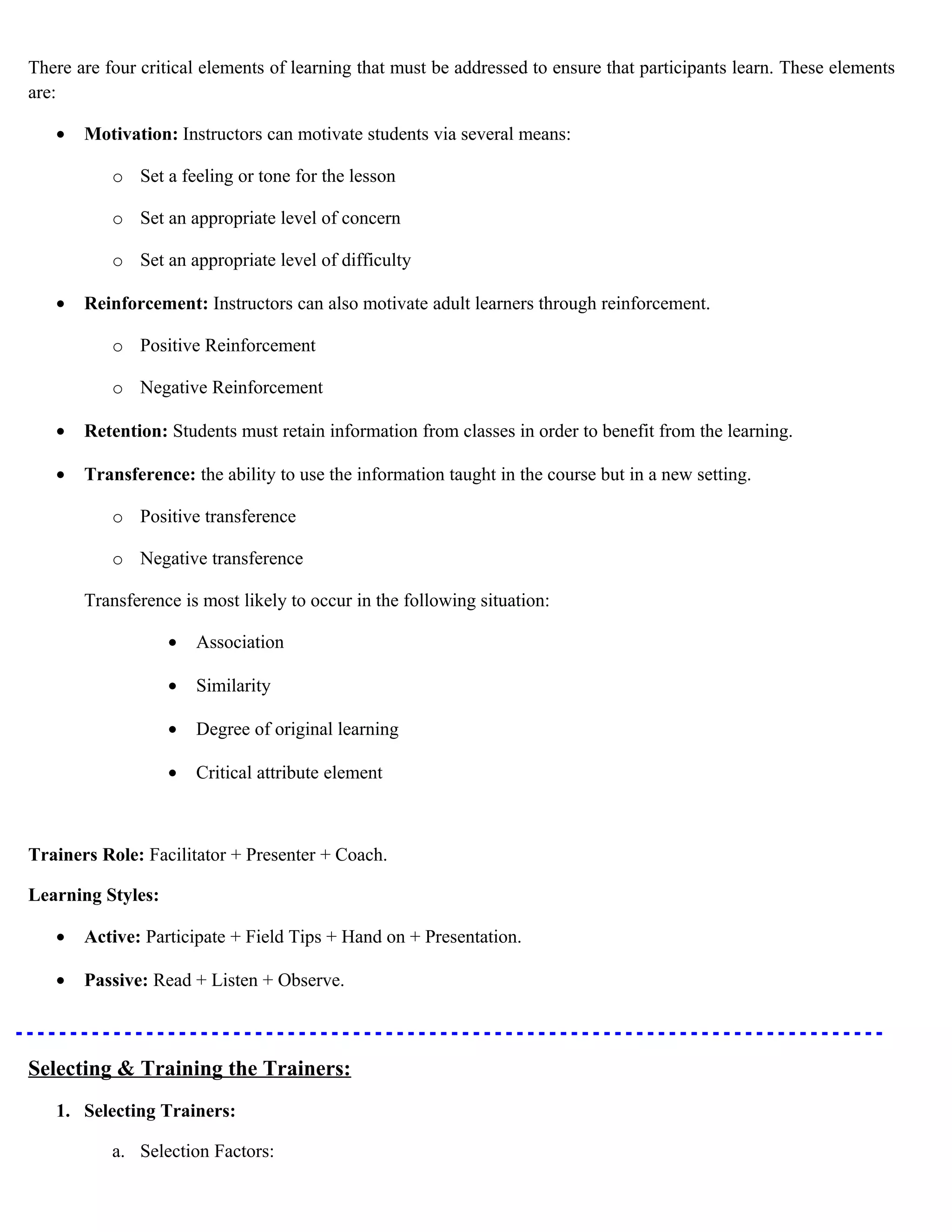 There are four critical elements of learning that must be addressed to ensure that participants learn. These elements
are:
•

Motivation: Instructors can motivate students via several means:
o Set a feeling or tone for the lesson
o Set an appropriate level of concern
o Set an appropriate level of difficulty

•

Reinforcement: Instructors can also motivate adult learners through reinforcement.
o Positive Reinforcement
o Negative Reinforcement

•

Retention: Students must retain information from classes in order to benefit from the learning.

•

Transference: the ability to use the information taught in the course but in a new setting.
o Positive transference
o Negative transference
Transference is most likely to occur in the following situation:
•

Association

•

Similarity

•

Degree of original learning

•

Critical attribute element

Trainers Role: Facilitator + Presenter + Coach.
Learning Styles:
•

Active: Participate + Field Tips + Hand on + Presentation.

•

Passive: Read + Listen + Observe.

Selecting & Training the Trainers:
1. Selecting Trainers:
a. Selection Factors:

 