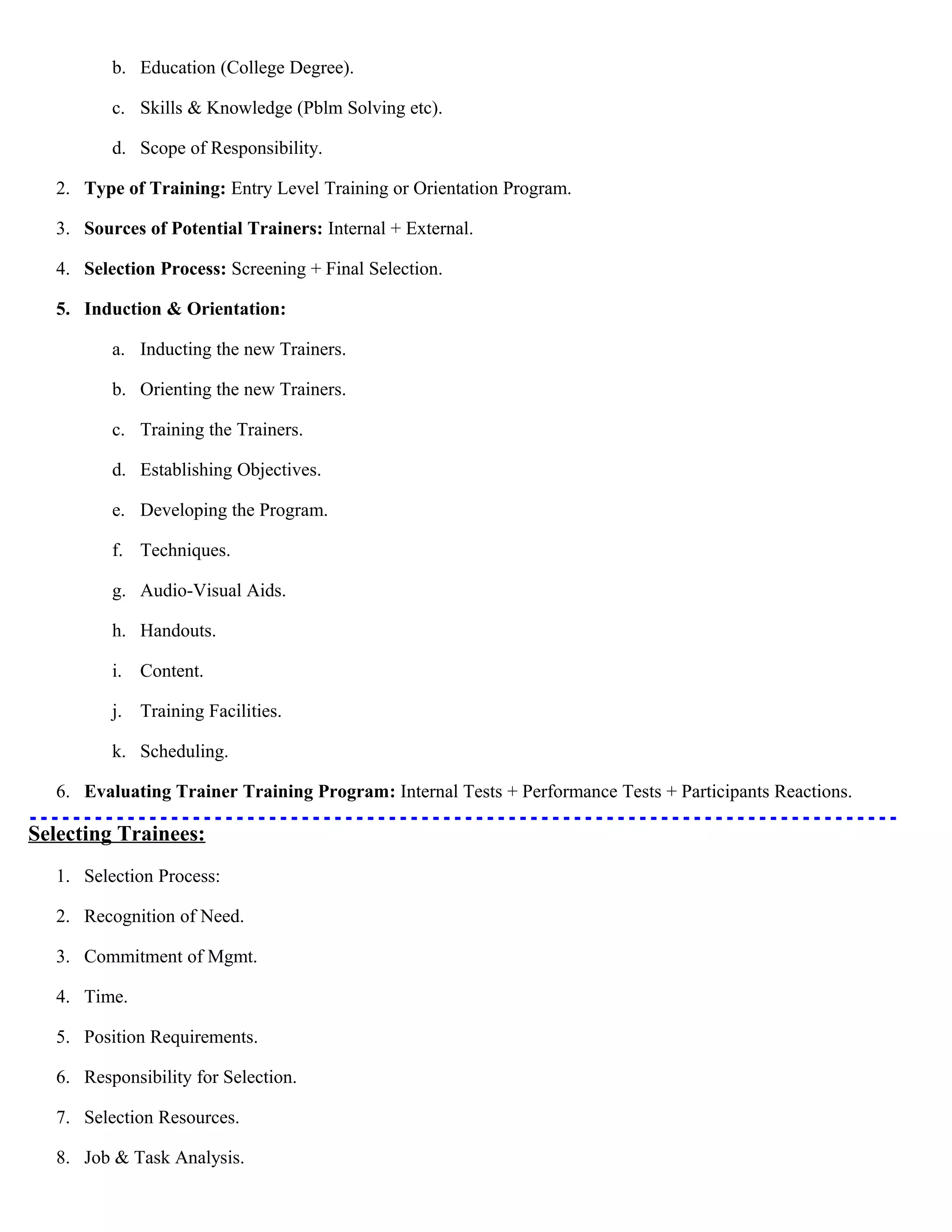 b. Education (College Degree).
c. Skills & Knowledge (Pblm Solving etc).
d. Scope of Responsibility.
2. Type of Training: Entry Level Training or Orientation Program.
3. Sources of Potential Trainers: Internal + External.
4. Selection Process: Screening + Final Selection.
5. Induction & Orientation:
a. Inducting the new Trainers.
b. Orienting the new Trainers.
c. Training the Trainers.
d. Establishing Objectives.
e. Developing the Program.
f. Techniques.
g. Audio-Visual Aids.
h. Handouts.
i. Content.
j. Training Facilities.
k. Scheduling.
6. Evaluating Trainer Training Program: Internal Tests + Performance Tests + Participants Reactions.

Selecting Trainees:
1. Selection Process:
2. Recognition of Need.
3. Commitment of Mgmt.
4. Time.
5. Position Requirements.
6. Responsibility for Selection.
7. Selection Resources.
8. Job & Task Analysis.

 