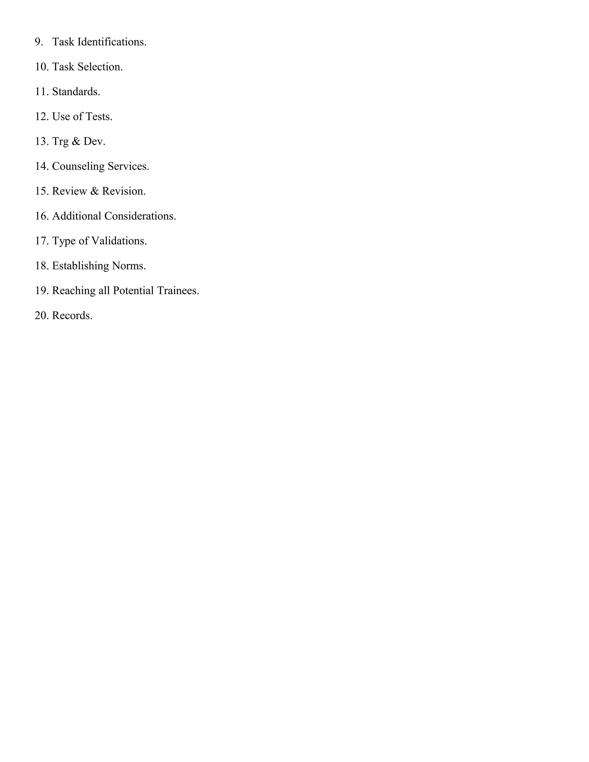 9. Task Identifications.
10. Task Selection.
11. Standards.
12. Use of Tests.
13. Trg & Dev.
14. Counseling Services.
15. Review & Revision.
16. Additional Considerations.
17. Type of Validations.
18. Establishing Norms.
19. Reaching all Potential Trainees.
20. Records.

 