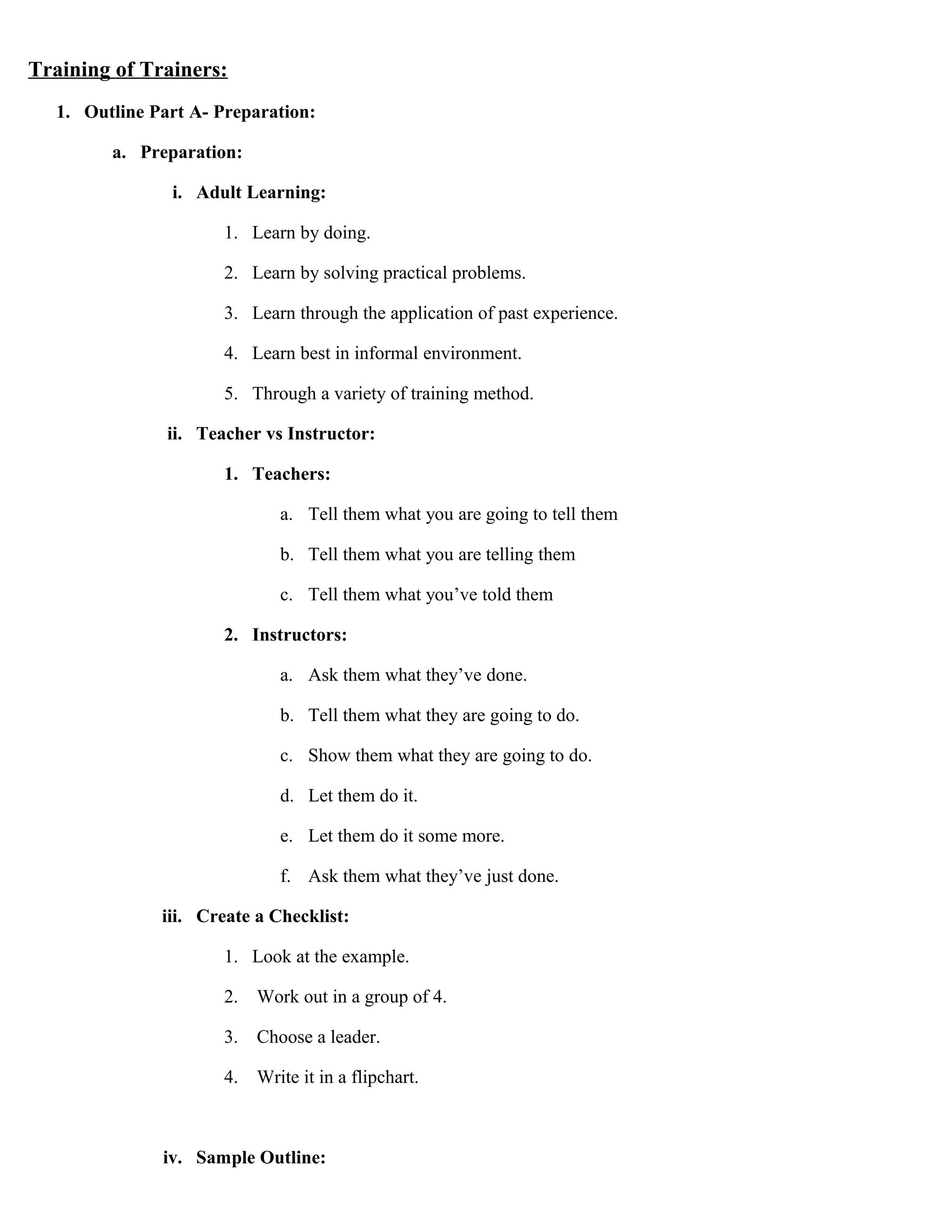 Training of Trainers:
1. Outline Part A- Preparation:
a. Preparation:
i. Adult Learning:
1. Learn by doing.
2. Learn by solving practical problems.
3. Learn through the application of past experience.
4. Learn best in informal environment.
5. Through a variety of training method.
ii. Teacher vs Instructor:
1. Teachers:
a. Tell them what you are going to tell them
b. Tell them what you are telling them
c. Tell them what you’ve told them
2. Instructors:
a. Ask them what they’ve done.
b. Tell them what they are going to do.
c. Show them what they are going to do.
d. Let them do it.
e. Let them do it some more.
f. Ask them what they’ve just done.
iii. Create a Checklist:
1. Look at the example.
2.

Work out in a group of 4.

3.

Choose a leader.

4.

Write it in a flipchart.

iv. Sample Outline:

 