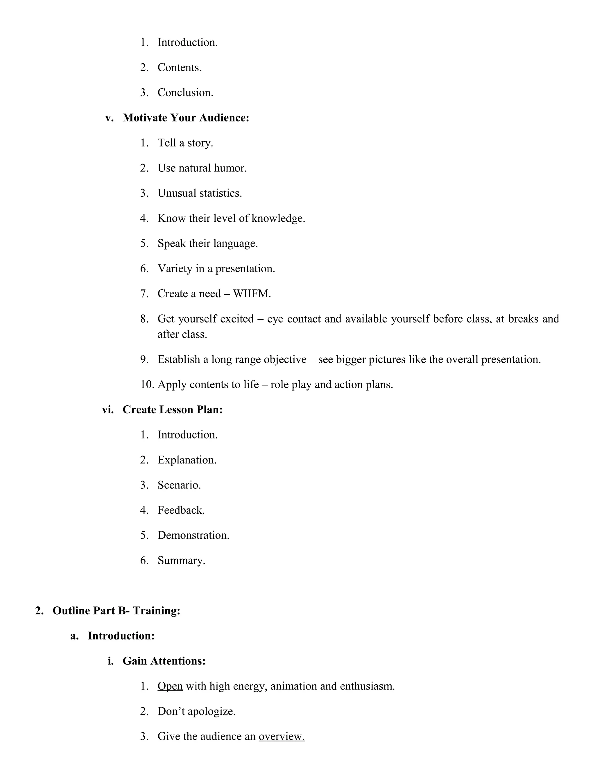 1. Introduction.
2. Contents.
3. Conclusion.
v. Motivate Your Audience:
1. Tell a story.
2. Use natural humor.
3. Unusual statistics.
4. Know their level of knowledge.
5. Speak their language.
6. Variety in a presentation.
7. Create a need – WIIFM.
8. Get yourself excited – eye contact and available yourself before class, at breaks and
after class.
9. Establish a long range objective – see bigger pictures like the overall presentation.
10. Apply contents to life – role play and action plans.
vi. Create Lesson Plan:
1. Introduction.
2. Explanation.
3. Scenario.
4. Feedback.
5. Demonstration.
6. Summary.

2. Outline Part B- Training:
a. Introduction:
i. Gain Attentions:
1. Open with high energy, animation and enthusiasm.
2. Don’t apologize.
3. Give the audience an overview.

 