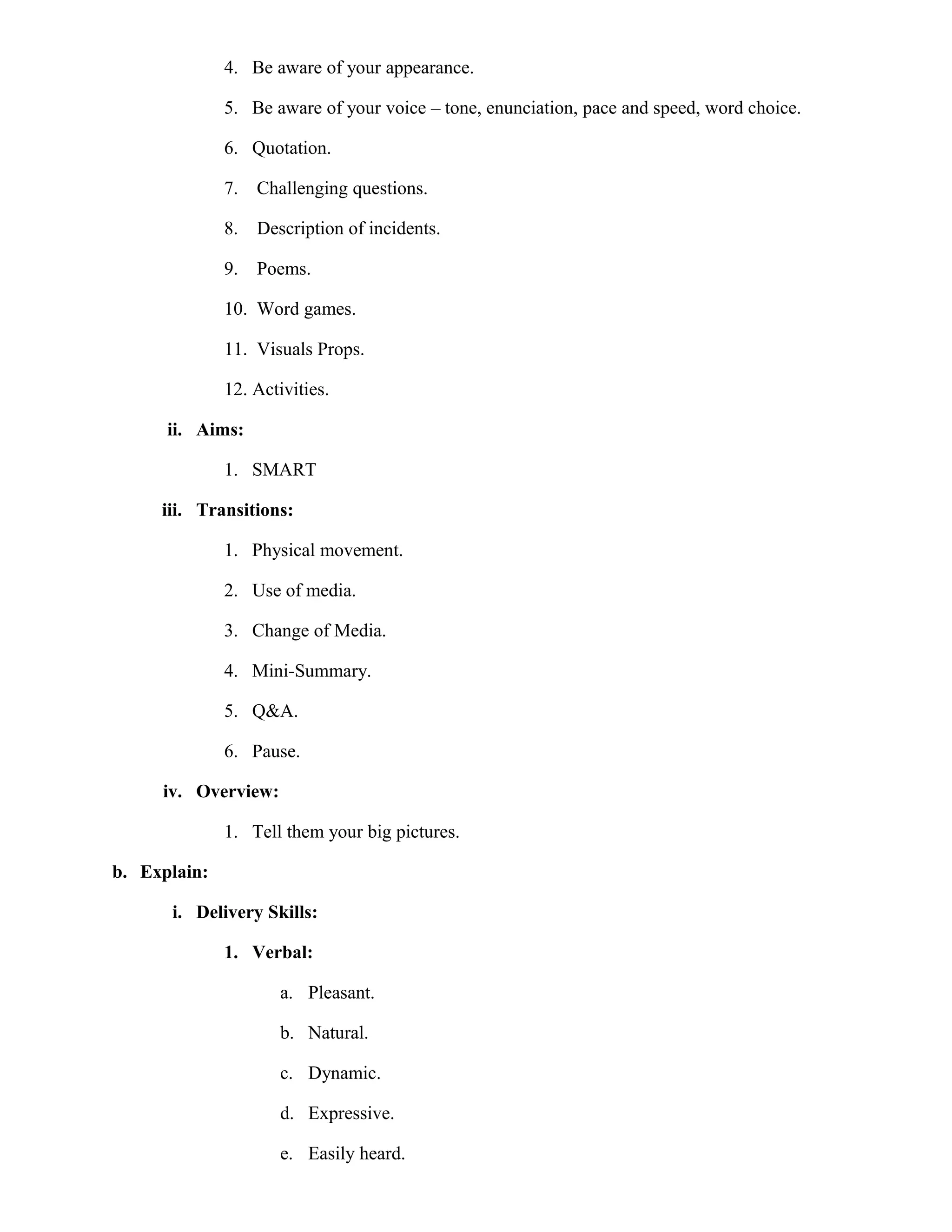 4. Be aware of your appearance.
5. Be aware of your voice – tone, enunciation, pace and speed, word choice.
6. Quotation.
7.

Challenging questions.

8.

Description of incidents.

9.

Poems.

10. Word games.
11. Visuals Props.
12. Activities.
ii. Aims:
1. SMART
iii. Transitions:
1. Physical movement.
2. Use of media.
3. Change of Media.
4. Mini-Summary.
5. Q&A.
6. Pause.
iv. Overview:
1. Tell them your big pictures.
b. Explain:
i. Delivery Skills:
1. Verbal:
a. Pleasant.
b. Natural.
c. Dynamic.
d. Expressive.
e. Easily heard.

 
