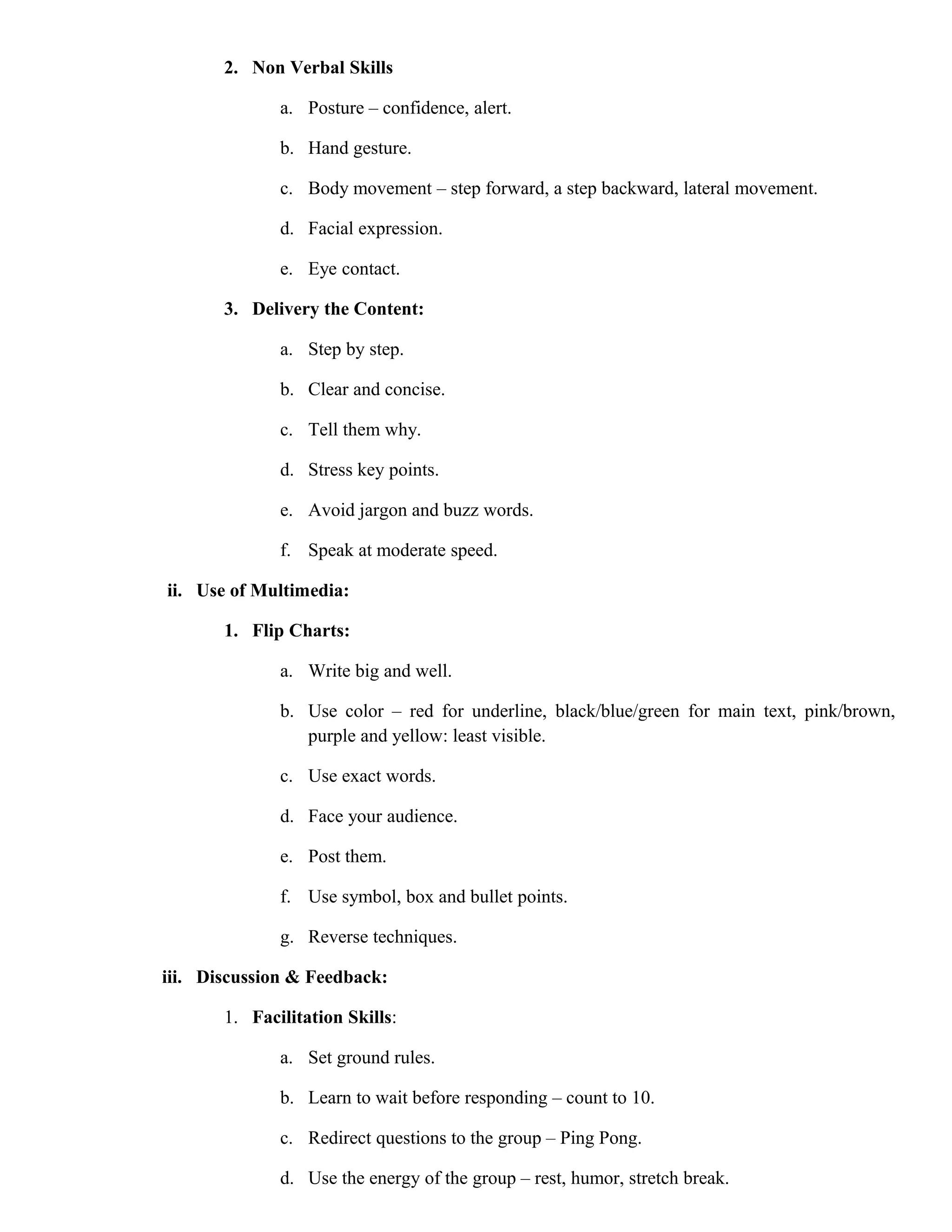 2. Non Verbal Skills
a. Posture – confidence, alert.
b. Hand gesture.
c. Body movement – step forward, a step backward, lateral movement.
d. Facial expression.
e. Eye contact.
3. Delivery the Content:
a. Step by step.
b. Clear and concise.
c. Tell them why.
d. Stress key points.
e. Avoid jargon and buzz words.
f. Speak at moderate speed.
ii. Use of Multimedia:
1. Flip Charts:
a. Write big and well.
b. Use color – red for underline, black/blue/green for main text, pink/brown,
purple and yellow: least visible.
c. Use exact words.
d. Face your audience.
e. Post them.
f. Use symbol, box and bullet points.
g. Reverse techniques.
iii. Discussion & Feedback:
1. Facilitation Skills:
a. Set ground rules.
b. Learn to wait before responding – count to 10.
c. Redirect questions to the group – Ping Pong.
d. Use the energy of the group – rest, humor, stretch break.

 