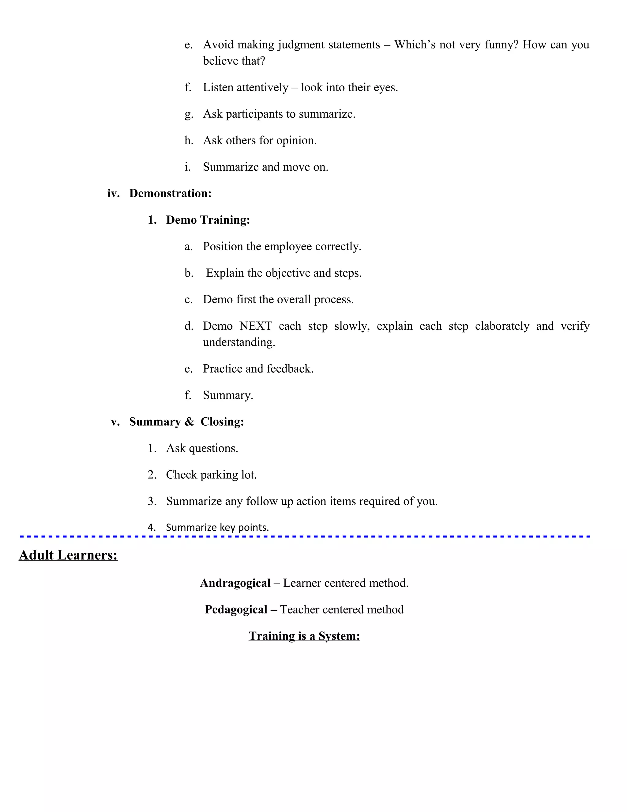e. Avoid making judgment statements – Which’s not very funny? How can you
believe that?
f. Listen attentively – look into their eyes.
g. Ask participants to summarize.
h. Ask others for opinion.
i. Summarize and move on.
iv. Demonstration:
1. Demo Training:
a. Position the employee correctly.
b.

Explain the objective and steps.

c. Demo first the overall process.
d. Demo NEXT each step slowly, explain each step elaborately and verify
understanding.
e. Practice and feedback.
f. Summary.
v. Summary & Closing:
1. Ask questions.
2. Check parking lot.
3. Summarize any follow up action items required of you.
4. Summarize key points.

Adult Learners:
Andragogical – Learner centered method.
Pedagogical – Teacher centered method
Training is a System:

 