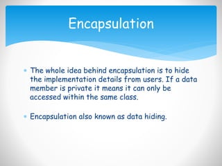 The whole idea behind encapsulation is to hide
the implementation details from users. If a data
member is private it means it can only be
accessed within the same class.
 Encapsulation also known as data hiding.
Encapsulation
 