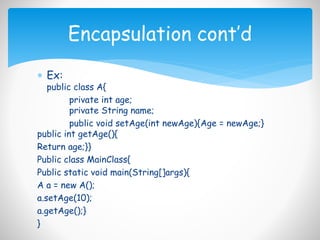  Ex:
public class A{
private int age;
private String name;
public void setAge(int newAge){Age = newAge;}
public int getAge(){
Return age;}}
Public class MainClass{
Public static void main(String[]args){
A a = new A();
a.setAge(10);
a.getAge();}
}
Encapsulation cont’d
 