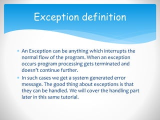  An Exception can be anything which interrupts the
normal flow of the program. When an exception
occurs program processing gets terminated and
doesn’t continue further.
 In such cases we get a system generated error
message. The good thing about exceptions is that
they can be handled. We will cover the handling part
later in this same tutorial.
Exception definition
 
