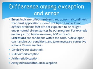  Errors indicate serious problems and abnormal conditions
that most applications should not try to handle. Error
defines problems that are not expected to be caught
under normal circumstances by our program. For example
memory error, hardware error, JVM error etc.
Exceptions are conditions within the code. A developer
can handle such conditions and take necessary corrective
actions. Few examples -
 DivideByZero exception
 NullPointerException
 ArithmeticException
 ArrayIndexOutOfBoundsException
Difference among exception
and error
 
