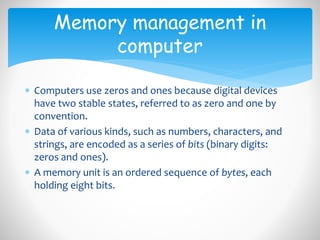  Computers use zeros and ones because digital devices
have two stable states, referred to as zero and one by
convention.
 Data of various kinds, such as numbers, characters, and
strings, are encoded as a series of bits (binary digits:
zeros and ones).
 A memory unit is an ordered sequence of bytes, each
holding eight bits.
Memory management in
computer
 
