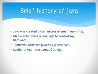  Java was created by sun microsystems in may 1995.
 Idea was to create a language to control any
hardware.
 Team who achieved java was green team.
 Leader of team was James Gosling.
Brief history of java
 