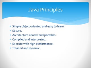  Simple object oriented and easy to learn.
 Secure.
 Architecture neutral and portable.
 Compiled and interpreted.
 Execute with high performance.
 Treaded and dynamic.
Java Principles
 