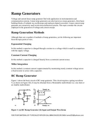 FOR STUDY MATERIAL OF IT SPECIALIST OFFICER CALL 08961556195 OR EMAIL tamal253@yahooo.com 
Ramp Generators 
Voltage and current linear ramp generator find wide application in instrumentation and communication systems. Linear ramp generators are also known as sweep generators, from basic building blocks of cathode ray oscilloscope and analog to digital converters. Linear current ramp generator are extensively used in television deflection systems. This topic consider the circuits employed in the generation of voltage and current sweeps. 
Ramp Generation Methods 
Although there are a number of methods of ramp generation, yet the following are important from the topic point of view. 
Exponential Charging 
In this method a capacitor is charged through a resistor to a voltage which is small in comparison with the supply voltage. 
Constant Current Charging 
In this method a capacitor is charged linearly from a constraint current source. 
Miller Integration 
In this method a constant current is approximated by maintaining nearly constant voltage across a fixed resistor in series with a capacitor. 
RC Ramp Generator 
Figure 1 shows the basic circuit of RC ramp generator. This circuit requires a gating waveform Vi as shown in Figure 1(b). It may be obtained from a Monostable multivibrator (i.e. one shot) or an Astable multivibrator. 
Figure 1: (a) RC Ramp Generator (b) Input and Output Waveforms  