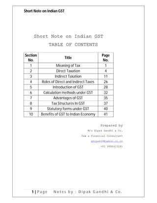 Short Note on Indian GST
1 | P a g e N o t e s b y : D i p a k G a n d h i & C o .
Short Note on Indian GST
TABLE OF CONTENTS
Section
No.
Title
Page
No.
1 Meaning of Tax 1
2 Direct Taxation 4
3 Indirect Taxation 11
4 Roles of Direct and Indirect Taxes 26
5 Introduction of GST 28
6 Calculation methods under GST 32
7 Advantages of GST 35
8 Tax Structures In GST 37
9 Statutory forms under GST 40
10 Benefits of GST to Indian Economy 41
Prepared by
M/s Dipak Gandhi & Co.
Tax & Financial Consultant
gdipak09@yahoo.co.in
+91 9960410281
 