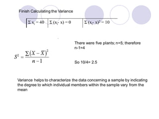 Variance helps to characterize the data concerning a sample by indicating
the degree to which individual members within the sample vary from the
mean
Finish Calculating the Variance
Σ xi = 40 Σ (xi- x) = 0 Σ (xi- x)2 = 10
There were five plants; n=5; therefore
n-1=4
So 10/4= 2.5
 