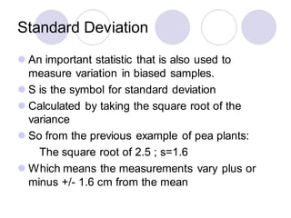 Standard Deviation
⚫ An important statistic that is also used to
measure variation in biased samples.
⚫ S is the symbol for standard deviation
⚫ Calculated by taking the square root of the
variance
⚫ So from the previous example of pea plants:
The square root of 2.5 ; s=1.6
⚫ Which means the measurements vary plus or
minus +/- 1.6 cm from the mean
 