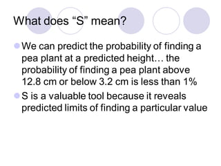 What does “S” mean?
⚫We can predict the probability of finding a
pea plant at a predicted height… the
probability of finding a pea plant above
12.8 cm or below 3.2 cm is less than 1%
⚫S is a valuable tool because it reveals
predicted limits of finding a particular value
 