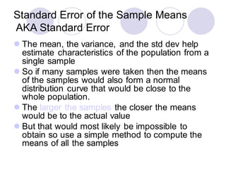 Standard Error of the Sample Means
AKA Standard Error
⚫ The mean, the variance, and the std dev help
estimate characteristics of the population from a
single sample
⚫ So if many samples were taken then the means
of the samples would also form a normal
distribution curve that would be close to the
whole population.
⚫ The larger the samples the closer the means
would be to the actual value
⚫ But that would most likely be impossible to
obtain so use a simple method to compute the
means of all the samples
 