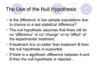 The Use of the Null Hypothesis
⚫ Is the difference in two sample populations due
to chance or a real statistical difference?
⚫ The null hypothesis assumes that there will be
no “difference” or no “change” or no “effect” of
the experimental treatment.
⚫ If treatment A is no better than treatment B then
the null hypothesis is supported.
⚫ If there is a significant difference between A and
B then the null hypothesis is rejected...
 