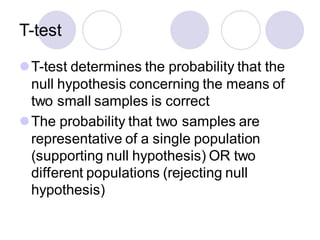 T-test
⚫T-test determines the probability that the
null hypothesis concerning the means of
two small samples is correct
⚫The probability that two samples are
representative of a single population
(supporting null hypothesis) OR two
different populations (rejecting null
hypothesis)
 