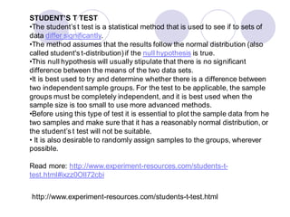STUDENT’S T TEST
•The student’s t test is a statistical method that is used to see if to sets of
data differ significantly.
•The method assumes that the results follow the normal distribution (also
called student's t-distribution) if the null hypothesis is true.
•This null hypothesis will usually stipulate that there is no significant
difference between the means of the two data sets.
•It is best used to try and determine whether there is a difference between
two independent sample groups. For the test to be applicable, the sample
groups must be completely independent, and it is best used when the
sample size is too small to use more advanced methods.
•Before using this type of test it is essential to plot the sample data from he
two samples and make sure that it has a reasonably normal distribution, or
the student’s t test will not be suitable.
• It is also desirable to randomly assign samples to the groups, wherever
possible.
Read more: http://www.experiment-resources.com/students-t-
test.html#ixzz0Oll72cbi
http://www.experiment-resources.com/students-t-test.html
 