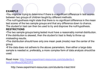 EXAMPLE
•You might be trying to determine if there is a significant difference in test scores
between two groups of children taught by different methods.
•The null hypothesis might state that there is no significant difference in the mean
test scores of the two sample groups and that any difference down to chance.
The student’s t test can then be used to try and disprove the null hypothesis.
RESTRICTIONS
•The two sample groups being tested must have a reasonably normal distribution.
If the distribution is skewed, then the student’s t test is likely to throw up
misleading results.
•The distribution should have only one mean peak (mode) near the center of the
group.
•If the data does not adhere to the above parameters, then either a large data
sample is needed or, preferably, a more complex form of data analysis should be
used.
Read more: http://www.experiment-resources.com/students-t-
test.html#ixzz0OlllZOPZ
http://www.experiment-resources.com/students-t-test.html
 