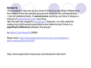 RESULTS
•The student’s t test can let you know if there is a significant difference in
the means of the two sample groups and disprove the null hypothesis.
• Like all statistical tests, it cannot prove anything, as there is always a
chance of experimental error occurring.
•But the test can support a hypothesis. However, it is still useful for
measuring small sample populations and determining if there is a
significant difference between the groups.
by Martyn Shuttleworth (2008).
Read more: http://www.experiment-resources.com/students-t-
test.html#ixzz0OlmGvVWD
http://www.experiment-resources.com/students-t-test.html
 