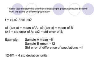 Use t-test to determine whether or not sample population A and B came
from the same or different population
t = x1-x2 / sx1-sx2
x1 (bar x) = mean of A ; x2 (bar x) = mean of B
sx1 = std error of A; sx2 = std error of B
Example: Sample A mean =8
Sample B mean =12
Std error of difference of populations =1
12-8/1 = 4 std deviation units
 