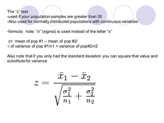 The “z” test
-used if your population samples are greater than 30
-Also used for normally distributed populations with continuous variables
-formula: note: “σ” (sigma) is used instead of the letter “s”
z= mean of pop #1 – mean of pop #2/
√ of variance of pop #1/n1 + variance of pop#2/n2
Also note that if you only had the standard deviation you can square that value and
substitute for variance
 